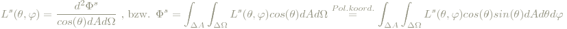 L^s(\theta,\varphi)=\frac{d^2\Phi^s}{cos(\theta)dA d\Omega}\textrm{ , bzw. } \Phi^s=\int_{\Delta A}\int_{\Delta\Omega}L^s(\theta,\varphi)cos(\theta)dAd\Omega \stackrel{Pol.koord.}= \int_{\Delta A}\int_{\Delta\Omega}L^s(\theta,\varphi)cos(\theta)sin(\theta)dAd\theta d\varphi